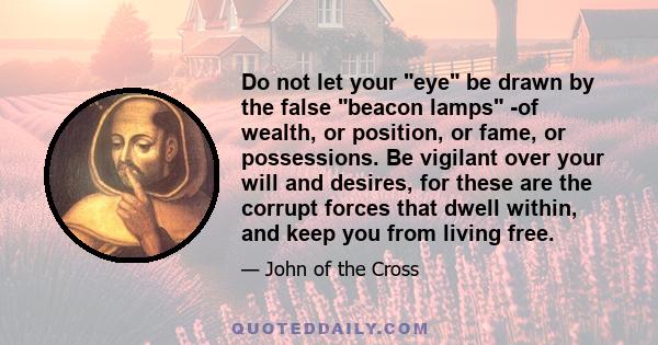 Do not let your eye be drawn by the false beacon lamps -of wealth, or position, or fame, or possessions. Be vigilant over your will and desires, for these are the corrupt forces that dwell within, and keep you from