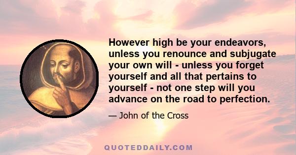 However high be your endeavors, unless you renounce and subjugate your own will - unless you forget yourself and all that pertains to yourself - not one step will you advance on the road to perfection.