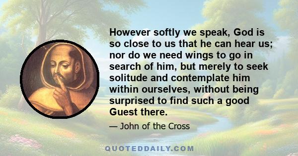 However softly we speak, God is so close to us that he can hear us; nor do we need wings to go in search of him, but merely to seek solitude and contemplate him within ourselves, without being surprised to find such a