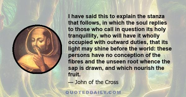 I have said this to explain the stanza that follows, in which the soul replies to those who call in question its holy tranquillity, who will have it wholly occupied with outward duties, that its light may shine before