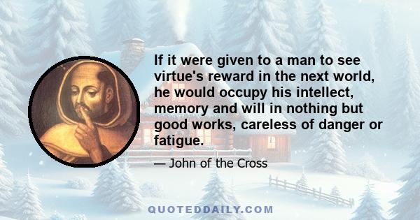 If it were given to a man to see virtue's reward in the next world, he would occupy his intellect, memory and will in nothing but good works, careless of danger or fatigue.