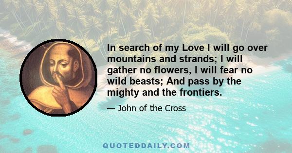 In search of my Love I will go over mountains and strands; I will gather no flowers, I will fear no wild beasts; And pass by the mighty and the frontiers.