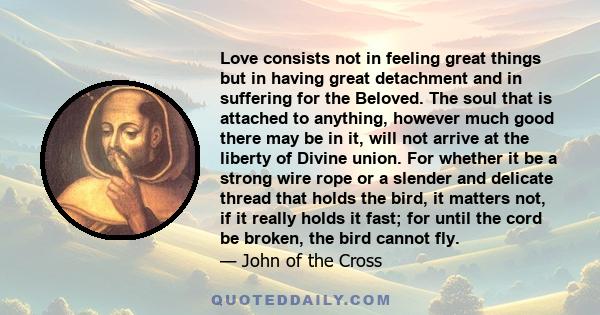 Love consists not in feeling great things but in having great detachment and in suffering for the Beloved. The soul that is attached to anything, however much good there may be in it, will not arrive at the liberty of