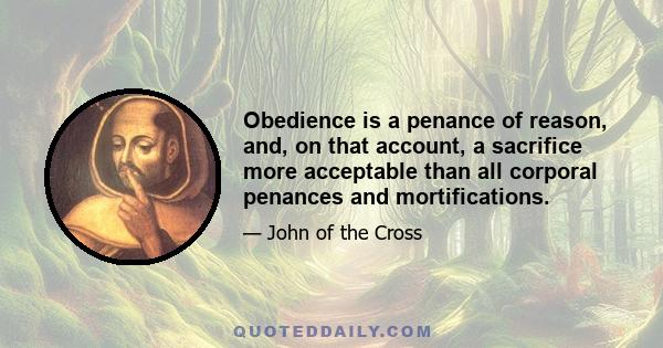 Obedience is a penance of reason, and, on that account, a sacrifice more acceptable than all corporal penances and mortifications.