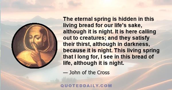 The eternal spring is hidden in this living bread for our life's sake, although it is night. It is here calling out to creatures; and they satisfy their thirst, although in darkness, because it is night. This living