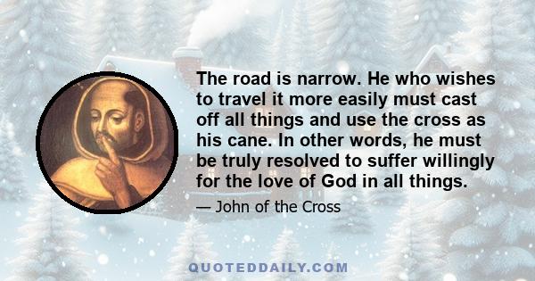 The road is narrow. He who wishes to travel it more easily must cast off all things and use the cross as his cane. In other words, he must be truly resolved to suffer willingly for the love of God in all things.