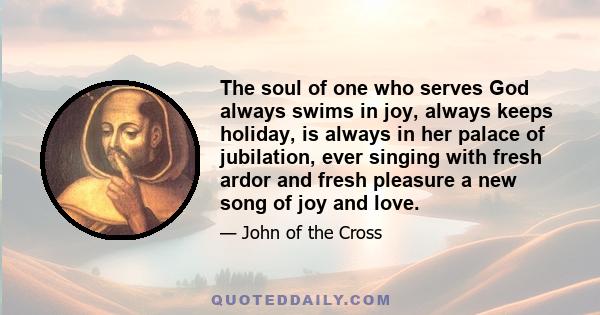 The soul of one who serves God always swims in joy, always keeps holiday, is always in her palace of jubilation, ever singing with fresh ardor and fresh pleasure a new song of joy and love.