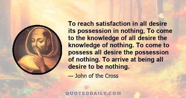 To reach satisfaction in all desire its possession in nothing, To come to the knowledge of all desire the knowledge of nothing. To come to possess all desire the possession of nothing. To arrive at being all desire to