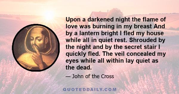 Upon a darkened night the flame of love was burning in my breast And by a lantern bright I fled my house while all in quiet rest. Shrouded by the night and by the secret stair I quickly fled. The veil concealed my eyes