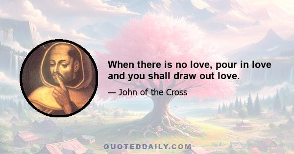 When there is no love, pour in love and you shall draw out love.