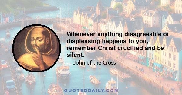 Whenever anything disagreeable or displeasing happens to you, remember Christ crucified and be silent.