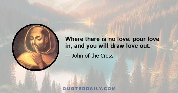 Where there is no love, pour love in, and you will draw love out.