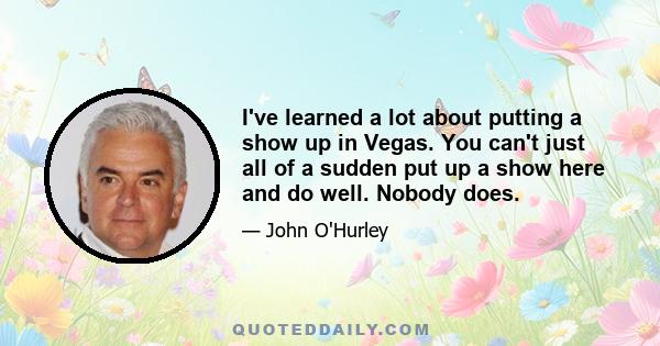 I've learned a lot about putting a show up in Vegas. You can't just all of a sudden put up a show here and do well. Nobody does.