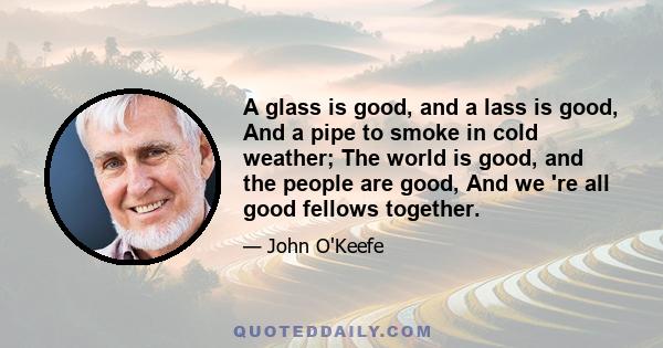 A glass is good, and a lass is good, And a pipe to smoke in cold weather; The world is good, and the people are good, And we 're all good fellows together.