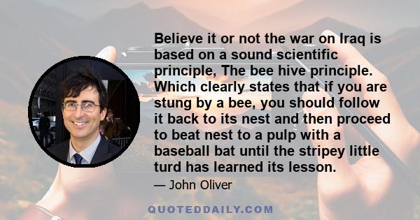 Believe it or not the war on Iraq is based on a sound scientific principle, The bee hive principle. Which clearly states that if you are stung by a bee, you should follow it back to its nest and then proceed to beat