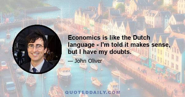 Economics is like the Dutch language - I'm told it makes sense, but I have my doubts.