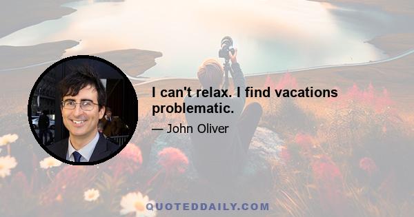 I can't relax. I find vacations problematic.