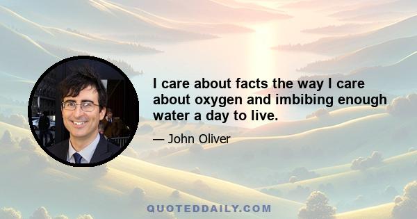 I care about facts the way I care about oxygen and imbibing enough water a day to live.