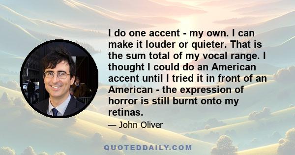 I do one accent - my own. I can make it louder or quieter. That is the sum total of my vocal range. I thought I could do an American accent until I tried it in front of an American - the expression of horror is still