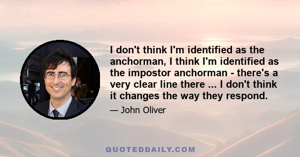 I don't think I'm identified as the anchorman, I think I'm identified as the impostor anchorman - there's a very clear line there ... I don't think it changes the way they respond.