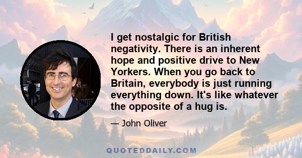 I get nostalgic for British negativity. There is an inherent hope and positive drive to New Yorkers. When you go back to Britain, everybody is just running everything down. It's like whatever the opposite of a hug is.