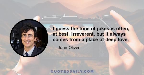 I guess the tone of jokes is often, at best, irreverent, but it always comes from a place of deep love.