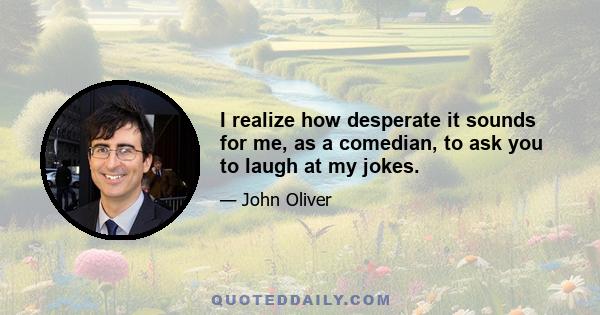 I realize how desperate it sounds for me, as a comedian, to ask you to laugh at my jokes.