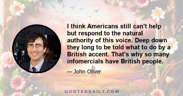 I think Americans still can't help but respond to the natural authority of this voice. Deep down they long to be told what to do by a British accent. That's why so many infomercials have British people.