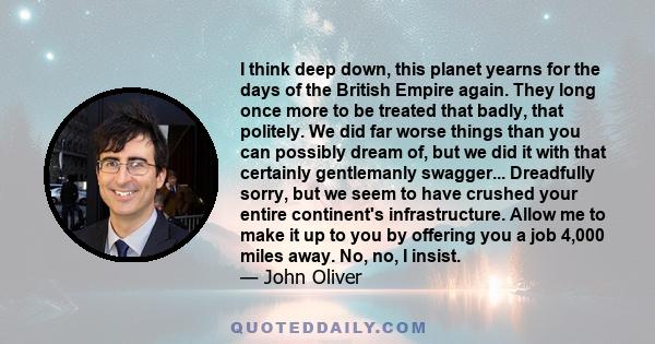 I think deep down, this planet yearns for the days of the British Empire again. They long once more to be treated that badly, that politely. We did far worse things than you can possibly dream of, but we did it with