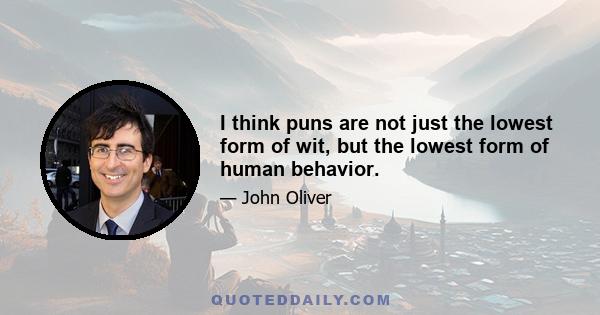 I think puns are not just the lowest form of wit, but the lowest form of human behavior.