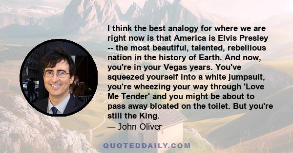 I think the best analogy for where we are right now is that America is Elvis Presley -- the most beautiful, talented, rebellious nation in the history of Earth. And now, you're in your Vegas years. You've squeezed