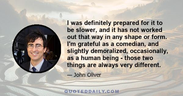 I was definitely prepared for it to be slower, and it has not worked out that way in any shape or form. I'm grateful as a comedian, and slightly demoralized, occasionally, as a human being - those two things are always