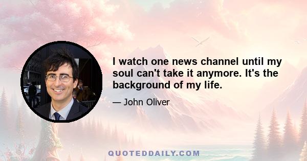 I watch one news channel until my soul can't take it anymore. It's the background of my life.