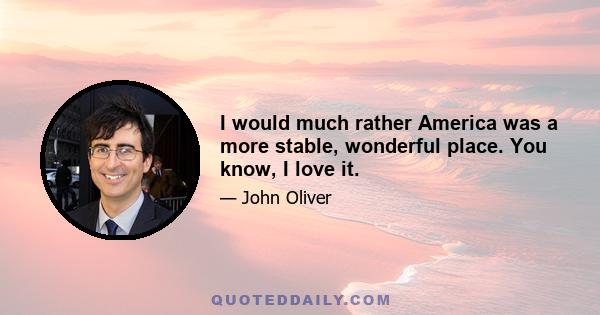 I would much rather America was a more stable, wonderful place. You know, I love it.