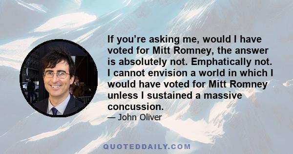 If you’re asking me, would I have voted for Mitt Romney, the answer is absolutely not. Emphatically not. I cannot envision a world in which I would have voted for Mitt Romney unless I sustained a massive concussion.