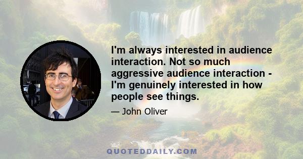 I'm always interested in audience interaction. Not so much aggressive audience interaction - I'm genuinely interested in how people see things.