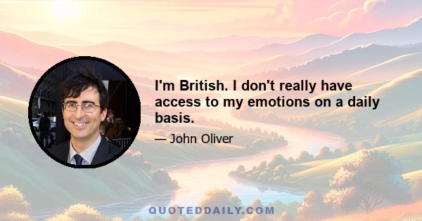 I'm British. I don't really have access to my emotions on a daily basis.