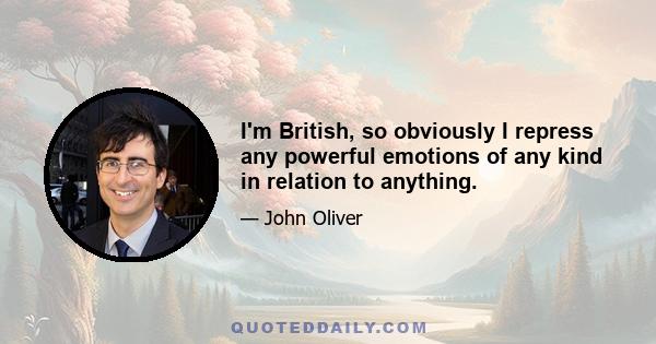 I'm British, so obviously I repress any powerful emotions of any kind in relation to anything.