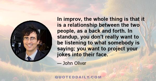 In improv, the whole thing is that it is a relationship between the two people, as a back and forth. In standup, you don't really want to be listening to what somebody is saying; you want to project your jokes into