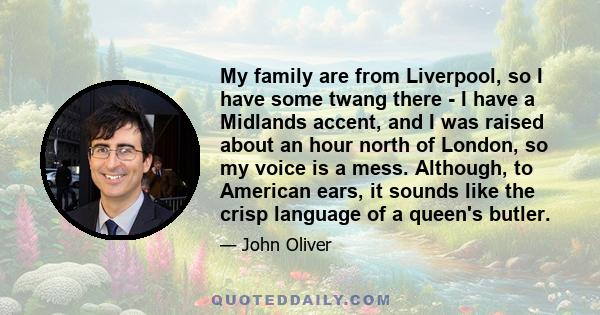 My family are from Liverpool, so I have some twang there - I have a Midlands accent, and I was raised about an hour north of London, so my voice is a mess. Although, to American ears, it sounds like the crisp language