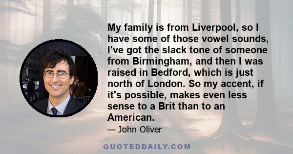 My family is from Liverpool, so I have some of those vowel sounds, I've got the slack tone of someone from Birmingham, and then I was raised in Bedford, which is just north of London. So my accent, if it's possible,