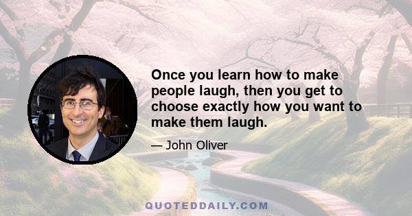 Once you learn how to make people laugh, then you get to choose exactly how you want to make them laugh.