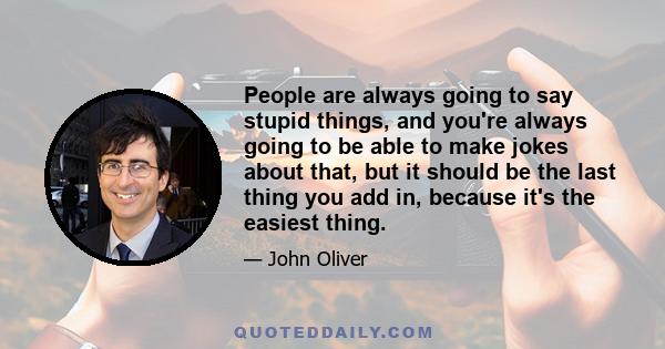 People are always going to say stupid things, and you're always going to be able to make jokes about that, but it should be the last thing you add in, because it's the easiest thing.