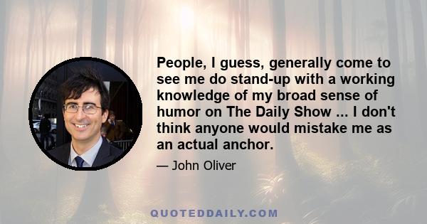 People, I guess, generally come to see me do stand-up with a working knowledge of my broad sense of humor on The Daily Show ... I don't think anyone would mistake me as an actual anchor.