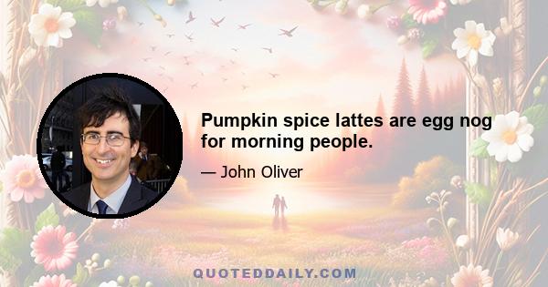 Pumpkin spice lattes are egg nog for morning people.