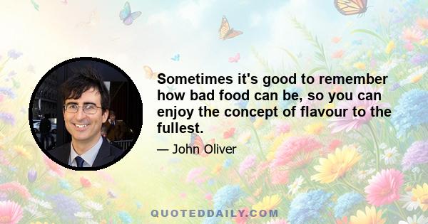 Sometimes it's good to remember how bad food can be, so you can enjoy the concept of flavour to the fullest.