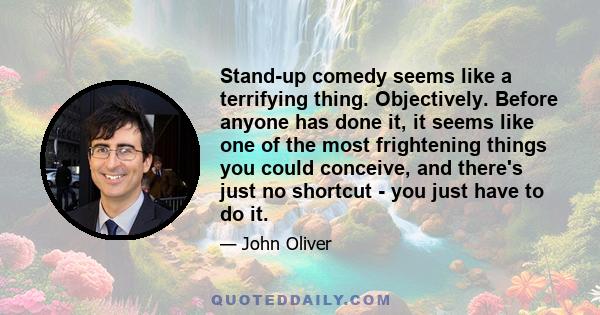 Stand-up comedy seems like a terrifying thing. Objectively. Before anyone has done it, it seems like one of the most frightening things you could conceive, and there's just no shortcut - you just have to do it.