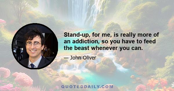 Stand-up, for me, is really more of an addiction, so you have to feed the beast whenever you can.