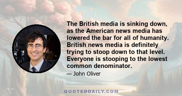 The British media is sinking down, as the American news media has lowered the bar for all of humanity. British news media is definitely trying to stoop down to that level. Everyone is stooping to the lowest common