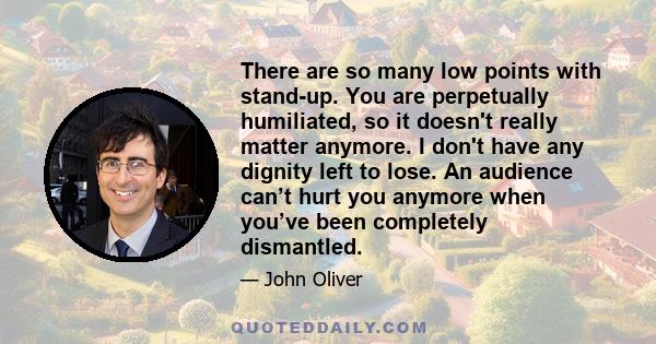 There are so many low points with stand-up. You are perpetually humiliated, so it doesn't really matter anymore. I don't have any dignity left to lose. An audience can’t hurt you anymore when you’ve been completely